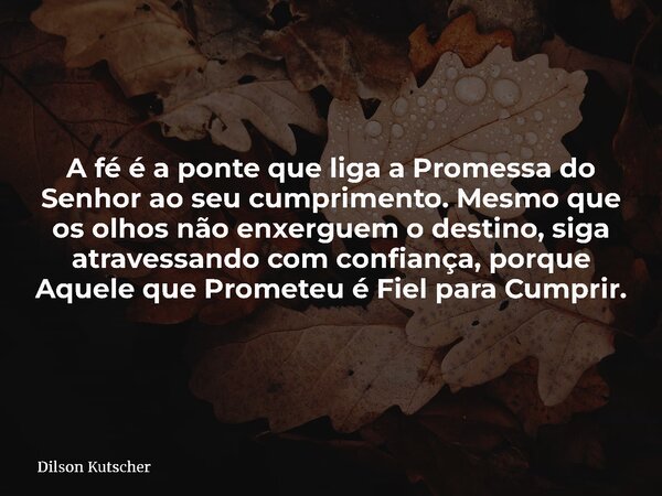 A fé é a ponte que liga a Promessa do Senhor ao seu cumprimento. Mesmo que os olhos não enxerguem o destino, siga atravessando com confiança, porque Aquele que ... Frase de Dilson Kutscher.