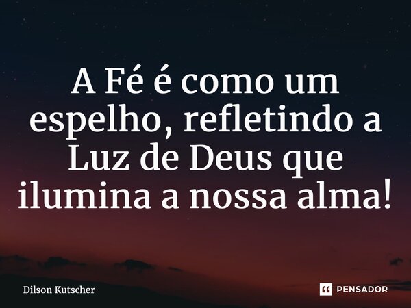 A Fé é como um espelho, refletindo a Luz de Deus que ilumina a nossa alma!... Frase de Dilson Kutscher.