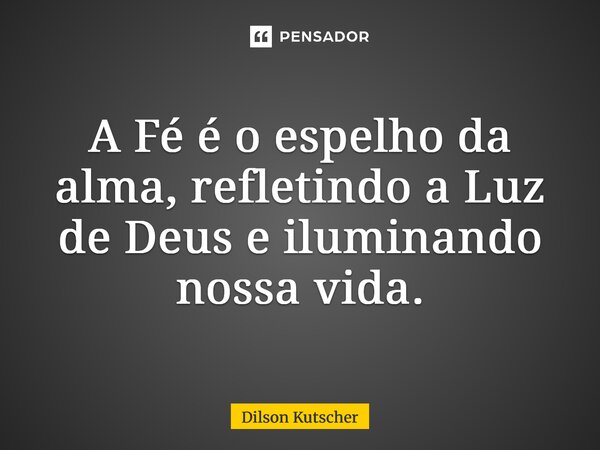 A Fé é o espelho da alma, refletindo a Luz de Deus e iluminando nossa vida.... Frase de Dilson Kutscher.