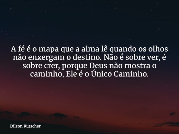 A fé é o mapa que a alma lê quando os olhos não enxergam o destino. Não é sobre ver,é sobre crer, porque Deus não mostra o caminho,Ele é o Único Caminho.... Frase de Dilson Kutscher.