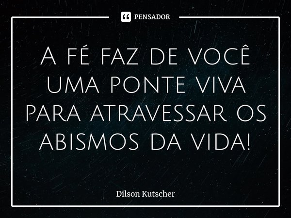 ⁠A fé faz de você uma ponte viva para atravessar os abismos da vida!... Frase de Dilson Kutscher.