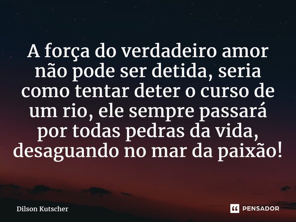 A força do verdadeiro amor não pode ser detida, seria como tentar deter o cursode um rio, ele sempre passará por todas pedras da vida, desaguando no mar da paix... Frase de Dilson Kutscher.