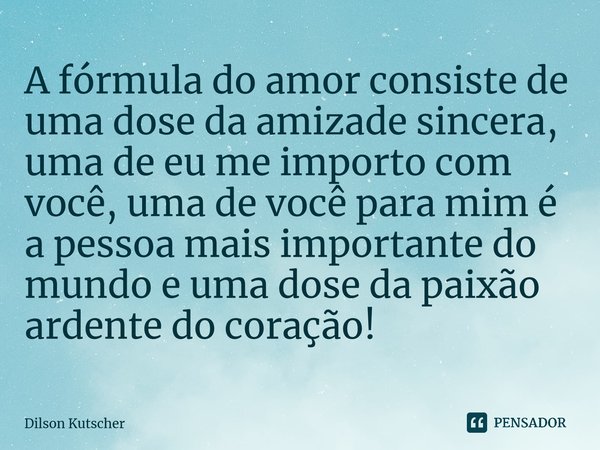 A fórmula do amor consiste de uma dose da amizade sincera, uma de eu me importo com você, uma de você para mim é a pessoa mais importante do mundo e uma dose da... Frase de Dilson Kutscher.