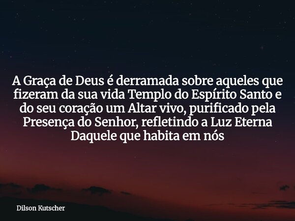 A Graça de Deus é derramada sobre aqueles que fizeram da sua vida Templo do Espírito Santo e do seu coração um Altar vivo, purificado pela Presença do Senhor, r... Frase de Dilson Kutscher.
