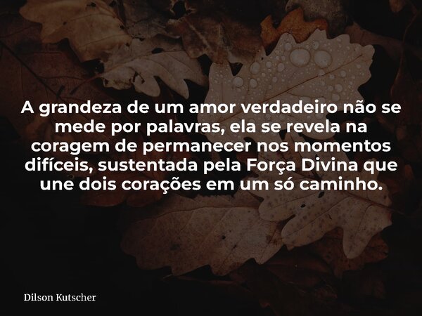 A grandeza de um amor verdadeiro não se mede por palavras, ela se revela na coragem de permanecer nos momentos difíceis, sustentada pela Força Divina que une do... Frase de Dilson Kutscher.