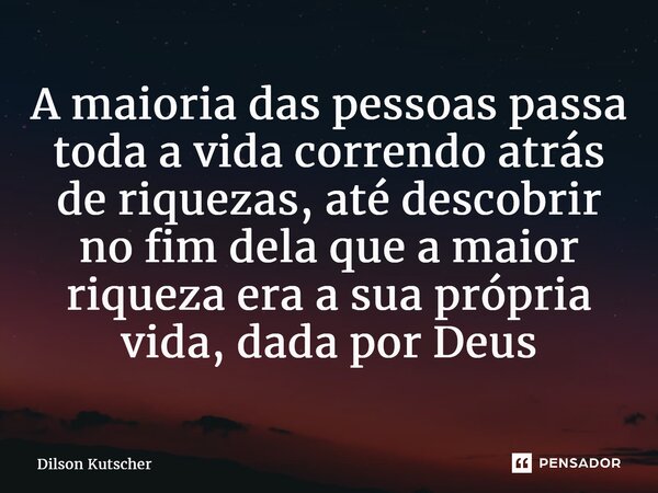 ⁠A maioria das pessoas passa toda a vida correndo atrás de riquezas, até descobrir no fim dela que a maior riqueza era a sua própria vida, dada por Deus... Frase de Dilson Kutscher.