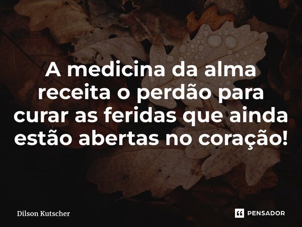 A medicina da alma receita o perdão para curar as feridas que ainda estão abertas no coração!... Frase de Dilson Kutscher.