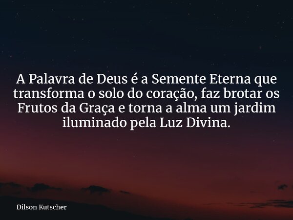 A Palavra de Deus é a Semente Eterna que transforma o solo do coração, faz brotar os Frutos da Graça e torna a alma um jardim iluminado pela Luz Divina.... Frase de Dilson Kutscher.