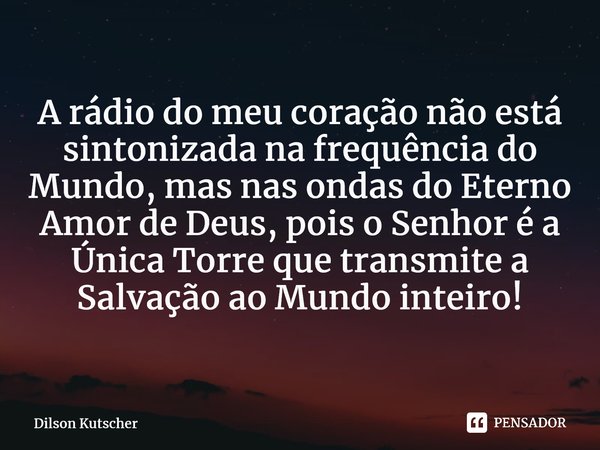 A rádio do meu coração não está sintonizada na frequência do Mundo, mas nas ondas do Eterno Amor de Deus, pois o Senhor é a Única Torre que transmite a Salvação... Frase de Dilson Kutscher.