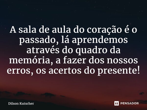 A sala de aula do coração é o passado, lá aprendemos através do quadro da memória, a fazer dos nossos erros, os acertos do presente!... Frase de Dilson Kutscher.