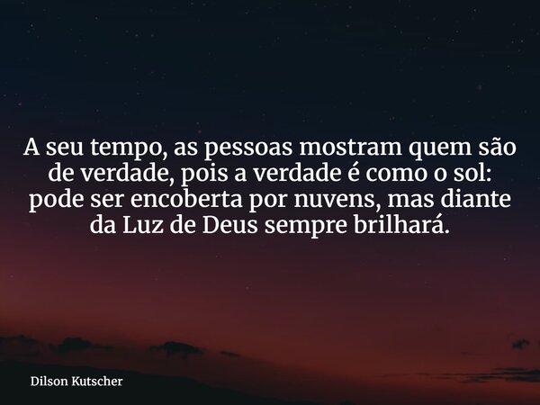 A seu tempo, as pessoas mostram quem são de verdade, pois a verdade é como o sol: pode ser encoberta por nuvens, mas diante da Luz de Deus sempre brilhará.... Frase de Dilson Kutscher.