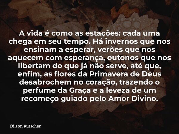 A vida é como as estações: cada uma chega em seu tempo. Há invernos que nos ensinam a esperar, verões que nos aquecem com esperança, outonos que nos libertam do... Frase de Dilson Kutscher.