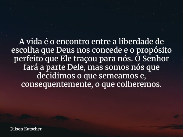 A vida é o encontro entre a liberdade de escolha que Deus nos concede e o propósito perfeito que Ele traçou para nós. O Senhor fará a parte Dele, mas somos nós ... Frase de Dilson Kutscher.