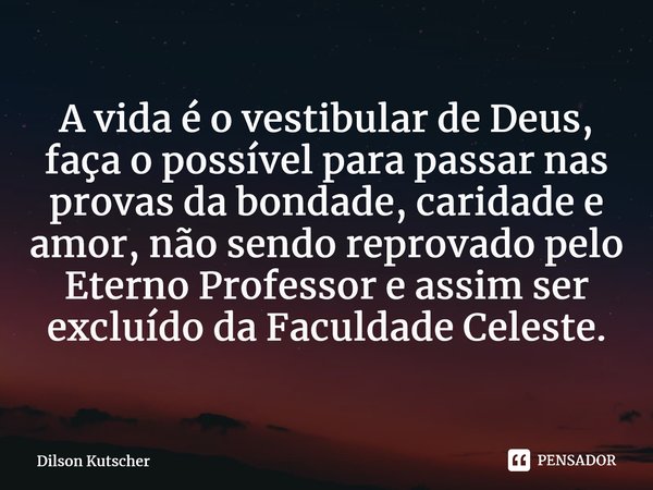 A vida é o vestibular de Deus, faça o possível para passar nas provas da bondade, caridade e amor, não sendo reprovadopelo Eterno Professor e assim ser excluído... Frase de Dilson Kutscher.