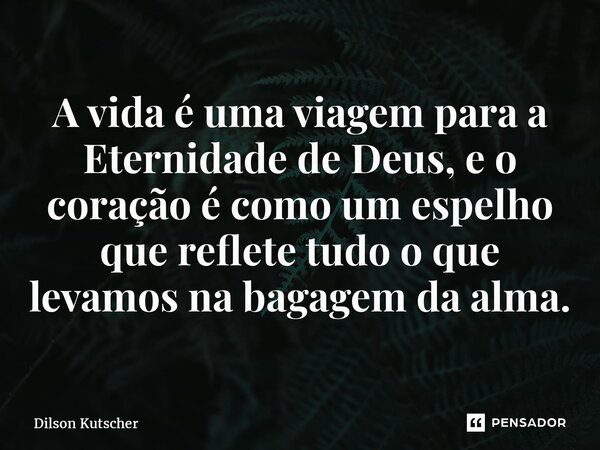 A vida é uma viagem para a Eternidade de Deus, e o coração é como um espelho que reflete tudo o que levamos na bagagem da alma.... Frase de Dilson Kutscher.