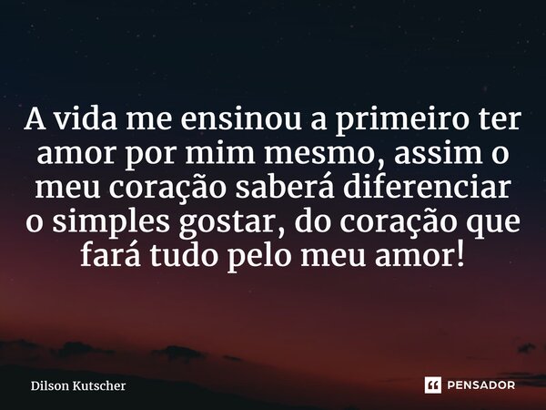 A vida me ensinou a primeiro ter amor por mim mesmo, assim o meu coração saberá diferenciar o simples gostar, do coração que fará tudo pelo meu amor!... Frase de Dilson Kutscher.