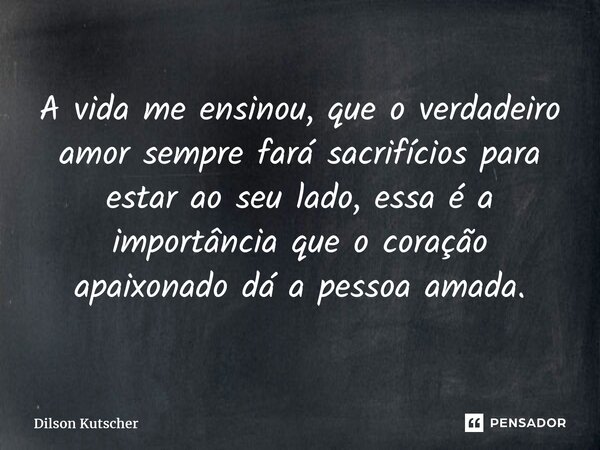 ⁠A vida me ensinou, que o verdadeiro amor sempre fará sacrifícios para estar ao seu lado, essa é a importância que o coração apaixonado dá a pessoa amada.... Frase de Dilson Kutscher.