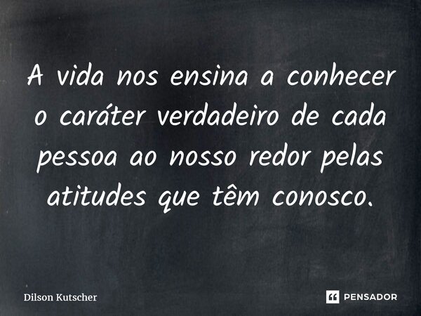 ⁠A vida nos ensina a conhecer o caráter verdadeiro de cada pessoa ao nosso redor pelas atitudes que têm conosco.... Frase de Dilson Kutscher.