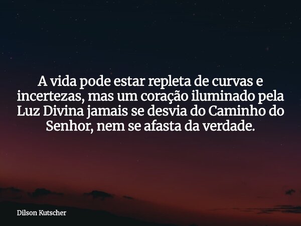 A vida pode estar repleta de curvas e incertezas, mas um coração iluminado pela Luz Divina jamais se desvia do Caminho do Senhor, nem se afasta da verdade.... Frase de Dilson Kutscher.