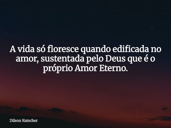 A vida só floresce quando edificada no amor, sustentada pelo Deus que é o próprio Amor Eterno.... Frase de Dilson Kutscher.