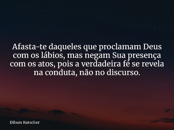 Afasta-te daqueles que proclamam Deus com os lábios, mas negam Sua presença com os atos, pois a verdadeira fé se revela na conduta, não no discurso.... Frase de Dilson Kutscher.