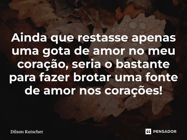 Ainda que restasse apenas uma gota de amor no meu coração, seria o bastante para fazer brotar uma fonte de amor nos corações!... Frase de Dilson Kutscher.