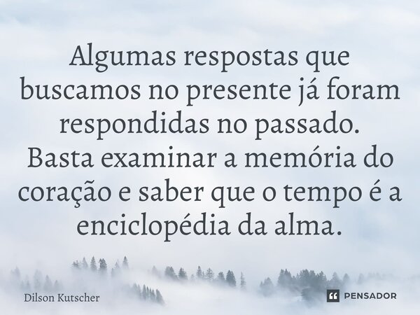 Algumas respostas que buscamos no presente já foram respondidas no passado. Basta examinar a memória do coração e saber que o tempo é a enciclopédia da alma.... Frase de Dilson Kutscher.