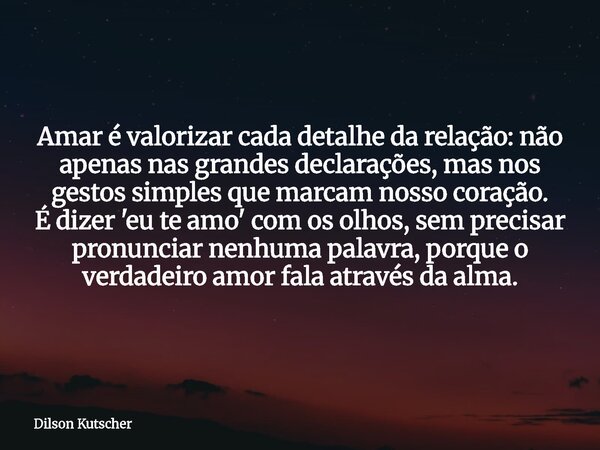 Amar é valorizar cada detalhe da relação: não apenas nas grandes declarações, mas nos gestos simples que marcam nosso coração. É dizer 'eu te amo' com os olhos,... Frase de Dilson Kutscher.