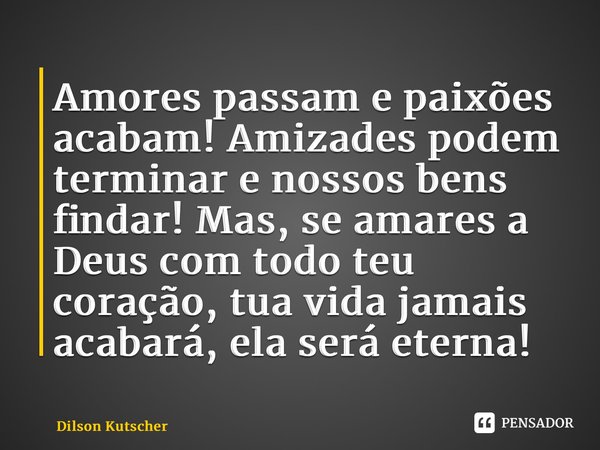 Amores passam e paixões acabam! Amizades podem terminar e nossos bens findar! Mas, se amares a Deus com todo teu coração, tua vida jamais acabará, ela será eter... Frase de Dilson Kutscher.