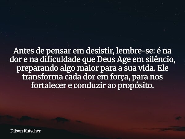 Antes de pensar em desistir, lembre-se: é na dor e na dificuldade que Deus Age em silêncio, preparando algo maior para a sua vida. Ele transforma cada dor em fo... Frase de Dilson Kutscher.