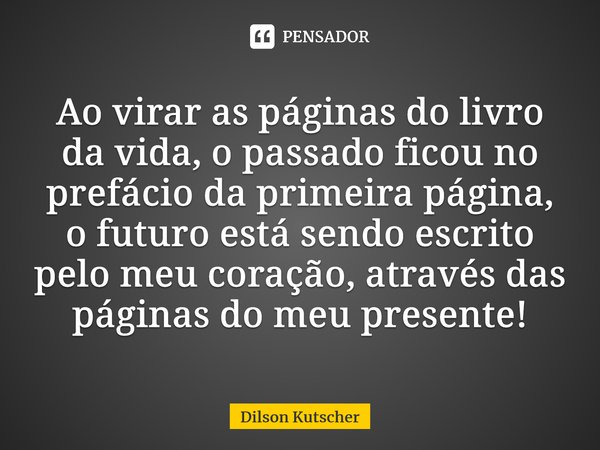 Ao virar as páginas do livro da vida, o passado ficou no prefácio da primeira página, o futuro está sendo escrito pelo meu coração, através das páginas do meu p... Frase de Dilson Kutscher.