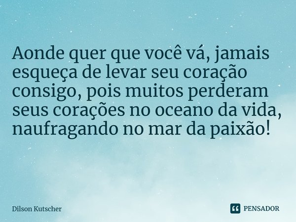 Aonde quer que você vá, jamais esqueça de levar seu coração consigo, pois muitos perderam seus corações no oceano da vida, naufragando no mar da paixão! ⁠... Frase de Dilson Kutscher.