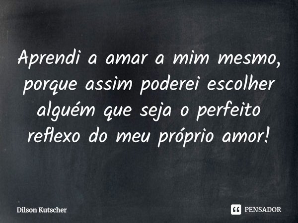 Aprendi a amar a mim mesmo, porque assim poderei escolher alguém que seja o perfeito reflexo do meu próprio amor!⁠... Frase de Dilson Kutscher.