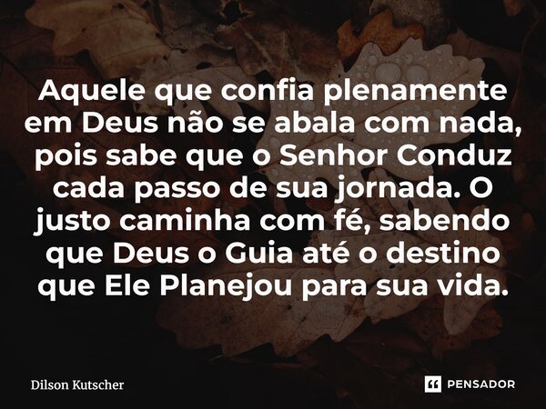 Aquele que confia plenamente em Deus não se abala com nada, pois sabe que o Senhor Conduz cada passo de sua jornada. O justo caminha com fé, sabendo que Deus o... Frase de Dilson Kutscher.