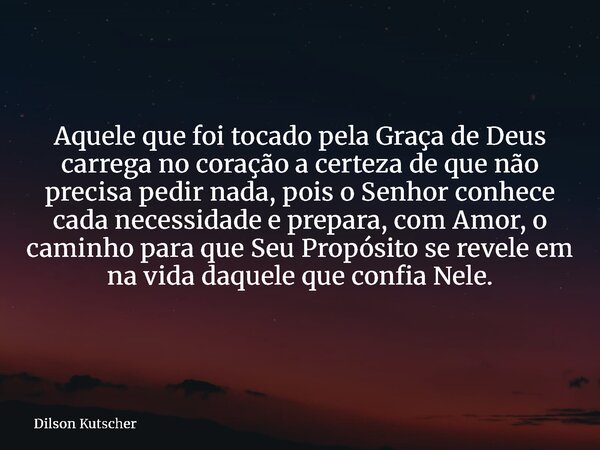Aquele que foi tocado pela Graça de Deus carrega no coração a certeza de que não precisa pedir nada, pois o Senhor conhece cada necessidade e prepara, com Amor,... Frase de Dilson Kutscher.