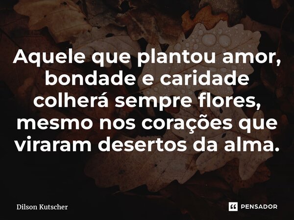 Aquele que plantou amor, bondade e caridade colherá sempre flores, mesmo nos corações que viraram desertos da alma.... Frase de Dilson Kutscher.