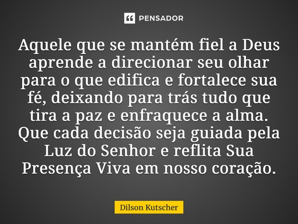 Aquele que se mantém fiel a Deus aprende a direcionar seu olhar para o que edifica e fortalece sua fé, deixando para trás tudo que tira a paz e enfraquece a al... Frase de Dilson Kutscher.