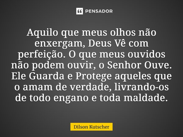 Aquilo que meus olhos não enxergam, Deus Vê com perfeição. O que meus ouvidos não podem ouvir, o Senhor Ouve. Ele Guarda e Protege aqueles que o amam de verdad... Frase de Dilson Kutscher.