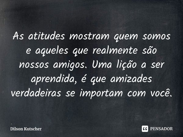 As atitudes mostram quem somos e aqueles que realmente são nossos amigos. Uma lição a ser aprendida, é que amizades verdadeiras se importam com você.... Frase de Dilson Kutscher.