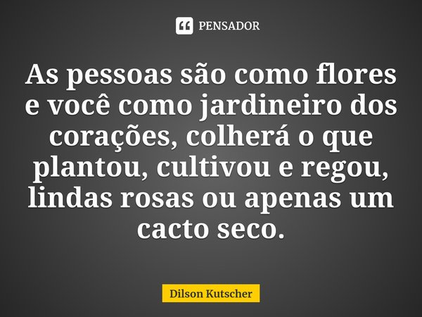 ⁠As pessoas são como flores e você como jardineiro dos corações, colheráo que plantou, cultivou e regou, lindas rosas ou apenas um cacto seco.... Frase de Dilson Kutscher.