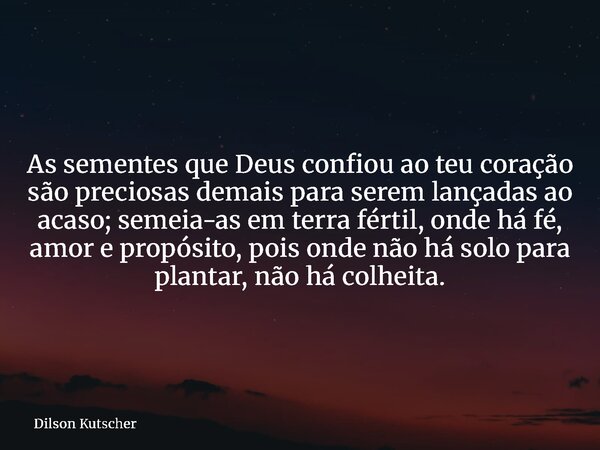 As sementes que Deus confiou ao teu coração são preciosas demais para serem lançadas ao acaso; semeia-as em terra fértil, onde há fé, amor e propósito, pois ond... Frase de Dilson Kutscher.