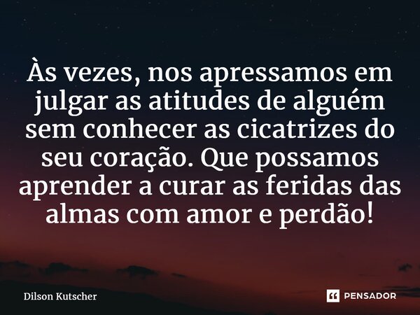 Às vezes, nos apressamos em julgar as atitudes de alguém sem conhecer as cicatrizes do seu coração. Que possamos aprender a curar as feridas das almas com amor ... Frase de Dilson Kutscher.