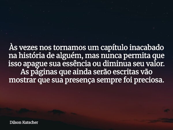 Às vezes nos tornamos um capítulo inacabado na história de alguém, mas nunca permita que isso apague sua essência ou diminua seu valor. As páginas que ainda ser... Frase de Dilson Kutscher.