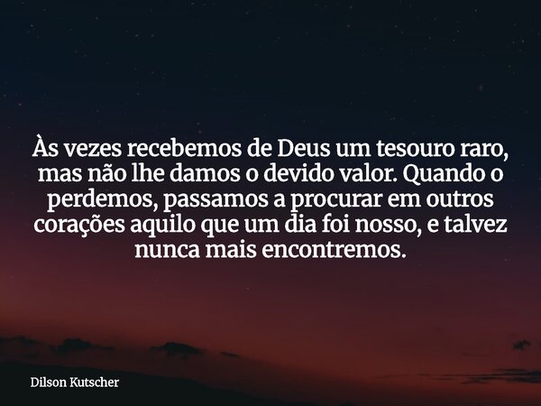 Às vezes recebemos de Deus um tesouro raro, mas não lhe damos o devido valor. Quando o perdemos, passamos a procurar em outros corações aquilo que um dia foi no... Frase de Dilson Kutscher.