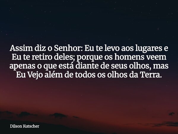 Assim diz o Senhor: Eu te levo aos lugares e Eu te retiro deles; porque os homens veem apenas o que está diante de seus olhos, mas Eu Vejo além de todos os olho... Frase de Dilson Kutscher.