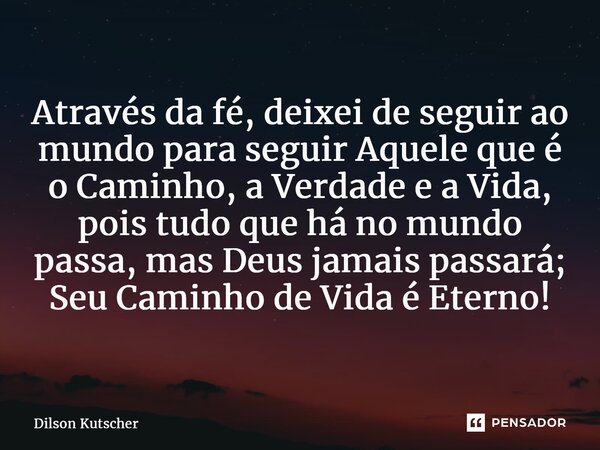 ⁠Através da fé, deixei de seguir ao mundo para seguir Aquele que é o Caminho, a Verdade e a Vida, pois tudo que há no mundo passa, mas Deus jamais passará; Seu ... Frase de Dilson Kutscher.