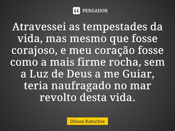 Atravessei as tempestades da vida, mas mesmo que fosse corajoso, e meu coração fosse como a mais firme rocha, sem a Luz de Deus a me Guiar, teria naufragado no ... Frase de Dilson Kutscher.