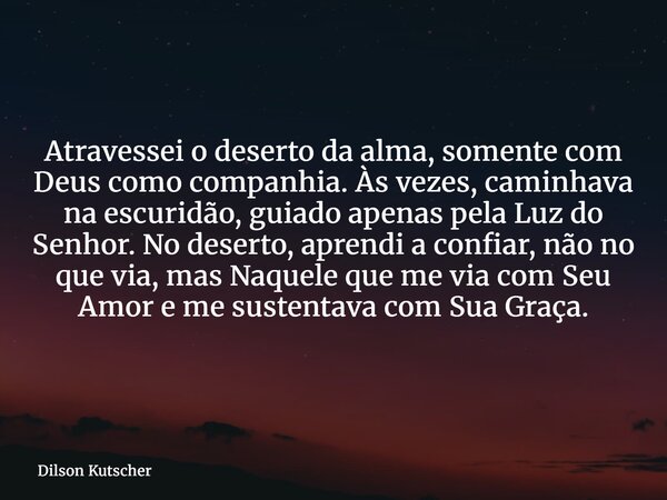 Atravessei o deserto da alma, somente com Deus como companhia. Às vezes, caminhava na escuridão, guiado apenas pela Luz do Senhor. No deserto, aprendi a confiar... Frase de Dilson Kutscher.