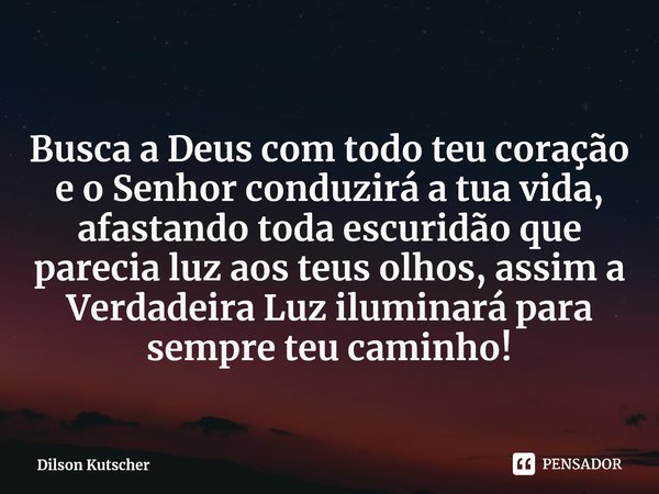 ⁠ Busca a Deus com todo teu coração e o Senhor conduzirá a tua vida, afastando toda escuridão que parecia luz aos teus olhos, assim a Verdadeira Luz iluminará p... Frase de Dilson Kutscher.