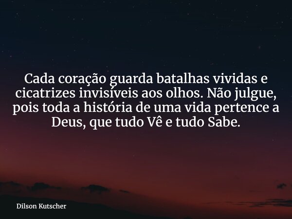 Cada coração guarda batalhas vividas e cicatrizes invisíveis aos olhos. Não julgue, pois toda a história de uma vida pertence a Deus, que tudo Vê e tudo Sabe.... Frase de Dilson Kutscher.